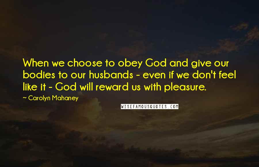 Carolyn Mahaney Quotes: When we choose to obey God and give our bodies to our husbands - even if we don't feel like it - God will reward us with pleasure.