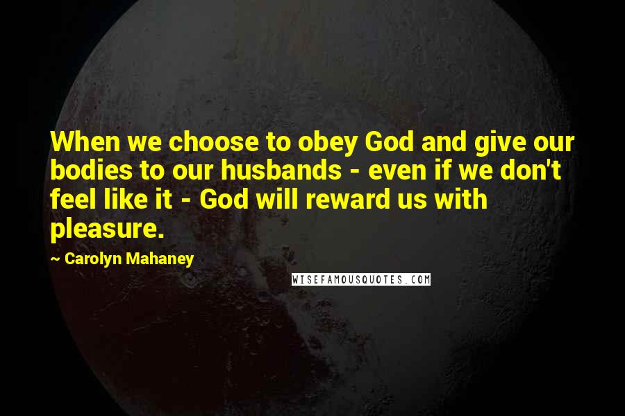 Carolyn Mahaney Quotes: When we choose to obey God and give our bodies to our husbands - even if we don't feel like it - God will reward us with pleasure.