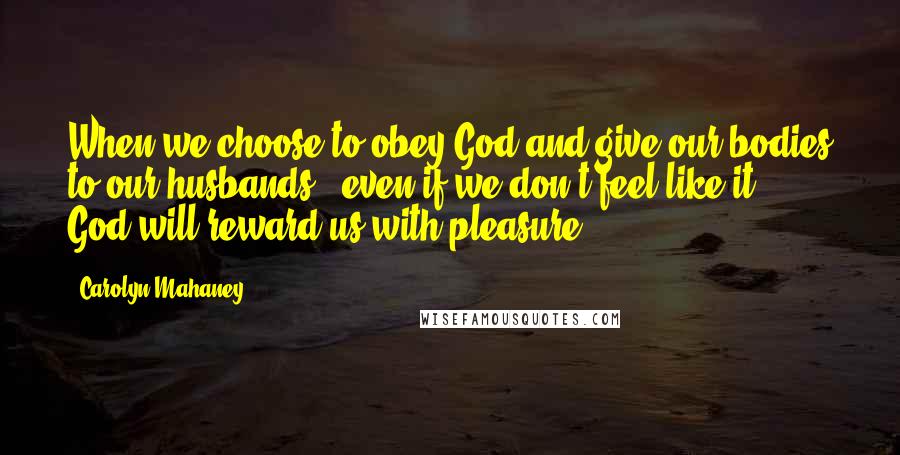 Carolyn Mahaney Quotes: When we choose to obey God and give our bodies to our husbands - even if we don't feel like it - God will reward us with pleasure.