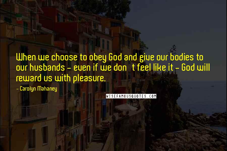 Carolyn Mahaney Quotes: When we choose to obey God and give our bodies to our husbands - even if we don't feel like it - God will reward us with pleasure.