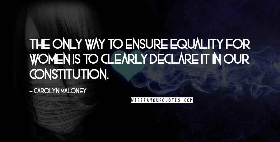 Carolyn Maloney Quotes: The only way to ensure equality for women is to clearly declare it in our Constitution.
