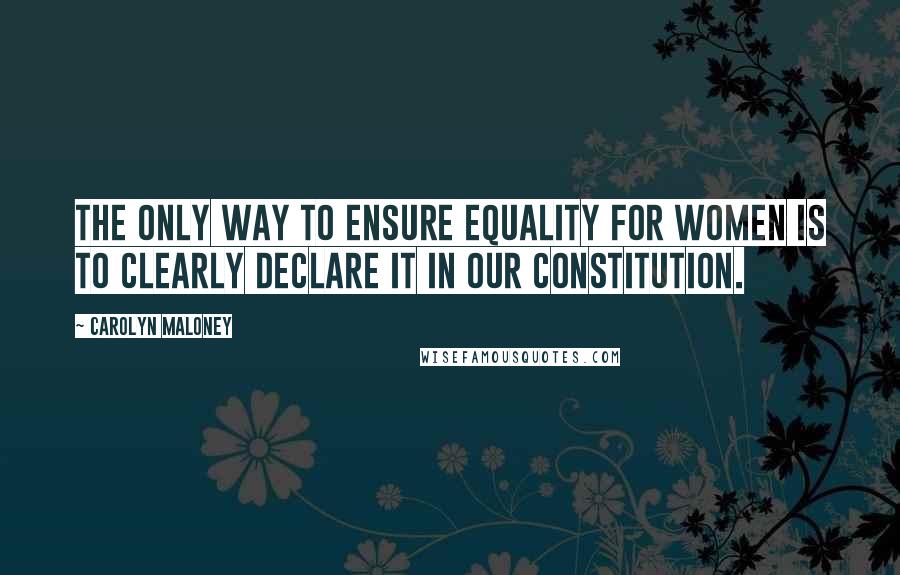 Carolyn Maloney Quotes: The only way to ensure equality for women is to clearly declare it in our Constitution.