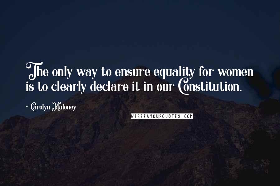 Carolyn Maloney Quotes: The only way to ensure equality for women is to clearly declare it in our Constitution.