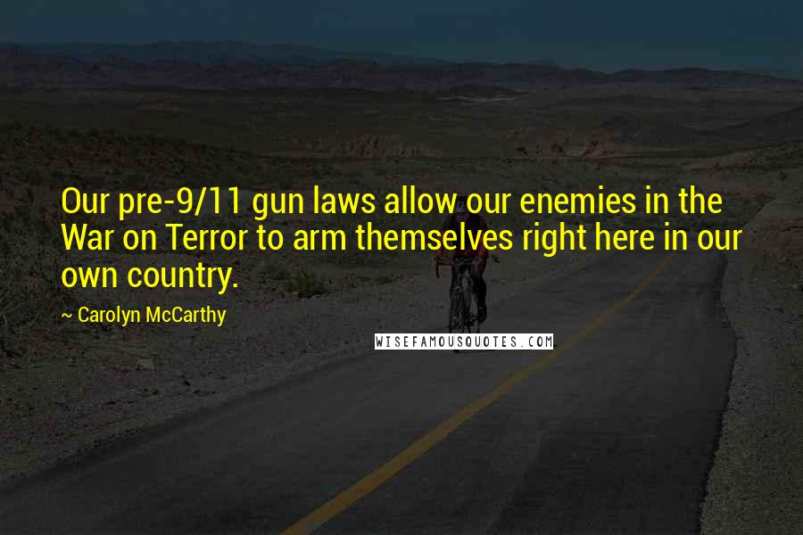 Carolyn McCarthy Quotes: Our pre-9/11 gun laws allow our enemies in the War on Terror to arm themselves right here in our own country.