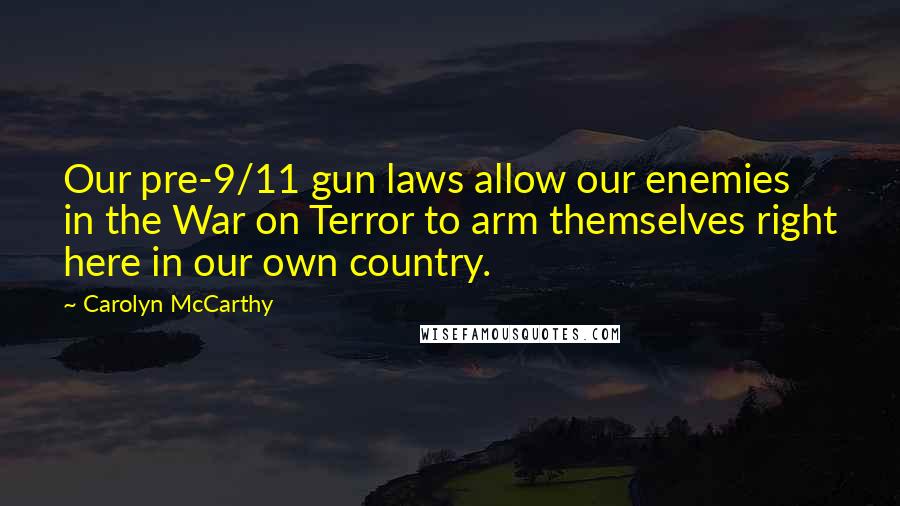 Carolyn McCarthy Quotes: Our pre-9/11 gun laws allow our enemies in the War on Terror to arm themselves right here in our own country.