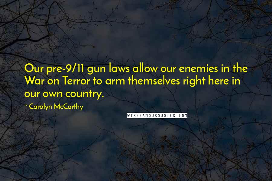 Carolyn McCarthy Quotes: Our pre-9/11 gun laws allow our enemies in the War on Terror to arm themselves right here in our own country.