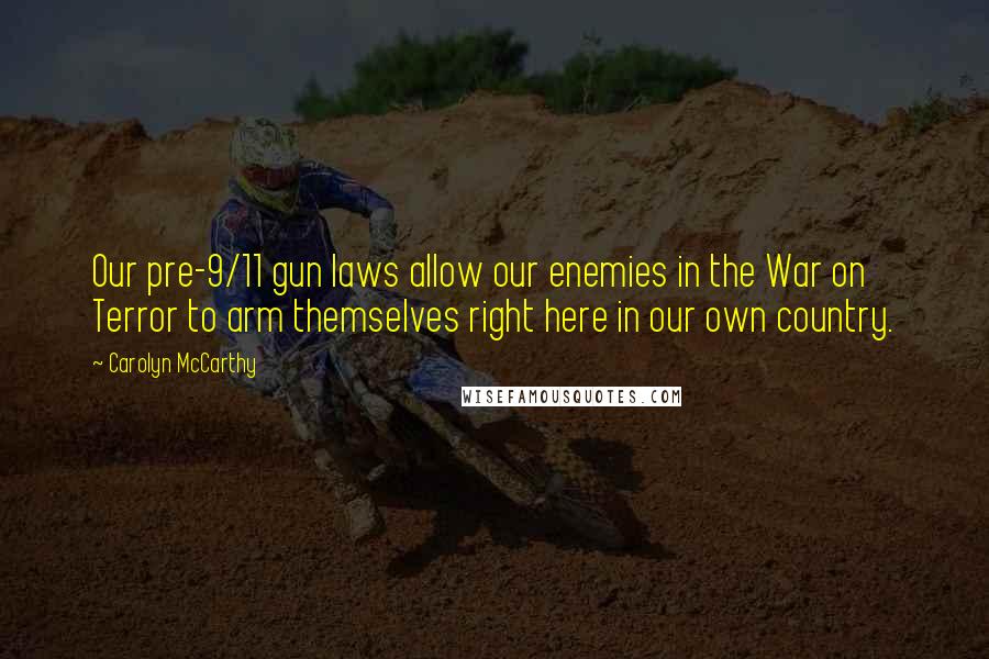 Carolyn McCarthy Quotes: Our pre-9/11 gun laws allow our enemies in the War on Terror to arm themselves right here in our own country.