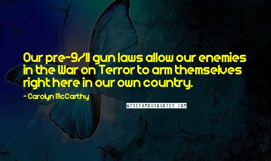 Carolyn McCarthy Quotes: Our pre-9/11 gun laws allow our enemies in the War on Terror to arm themselves right here in our own country.