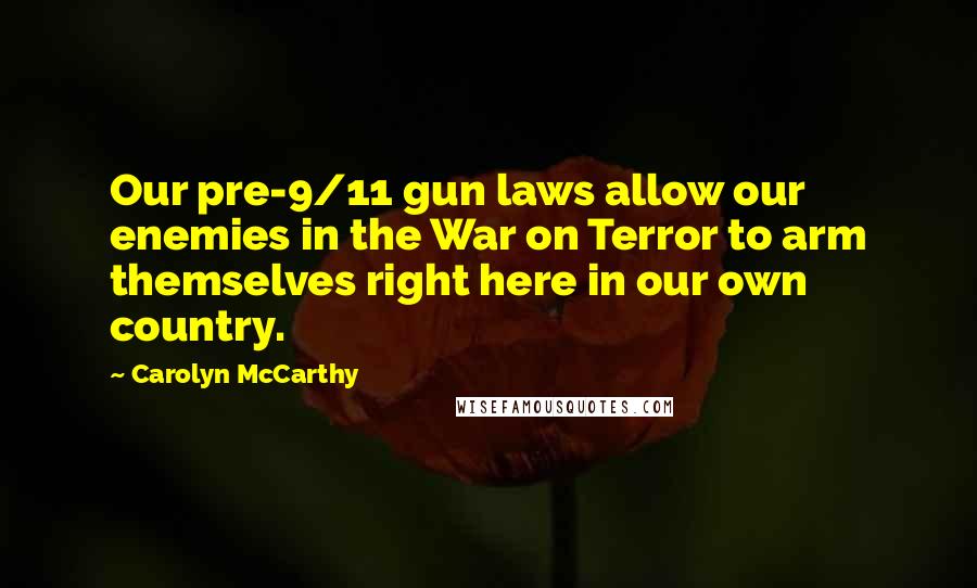 Carolyn McCarthy Quotes: Our pre-9/11 gun laws allow our enemies in the War on Terror to arm themselves right here in our own country.