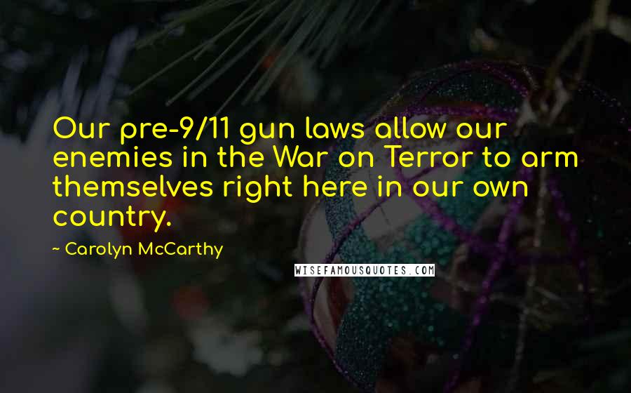 Carolyn McCarthy Quotes: Our pre-9/11 gun laws allow our enemies in the War on Terror to arm themselves right here in our own country.