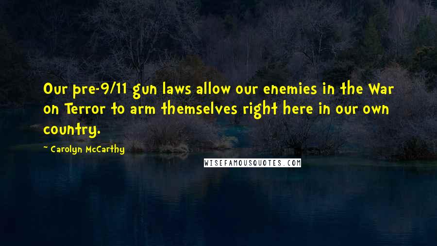 Carolyn McCarthy Quotes: Our pre-9/11 gun laws allow our enemies in the War on Terror to arm themselves right here in our own country.