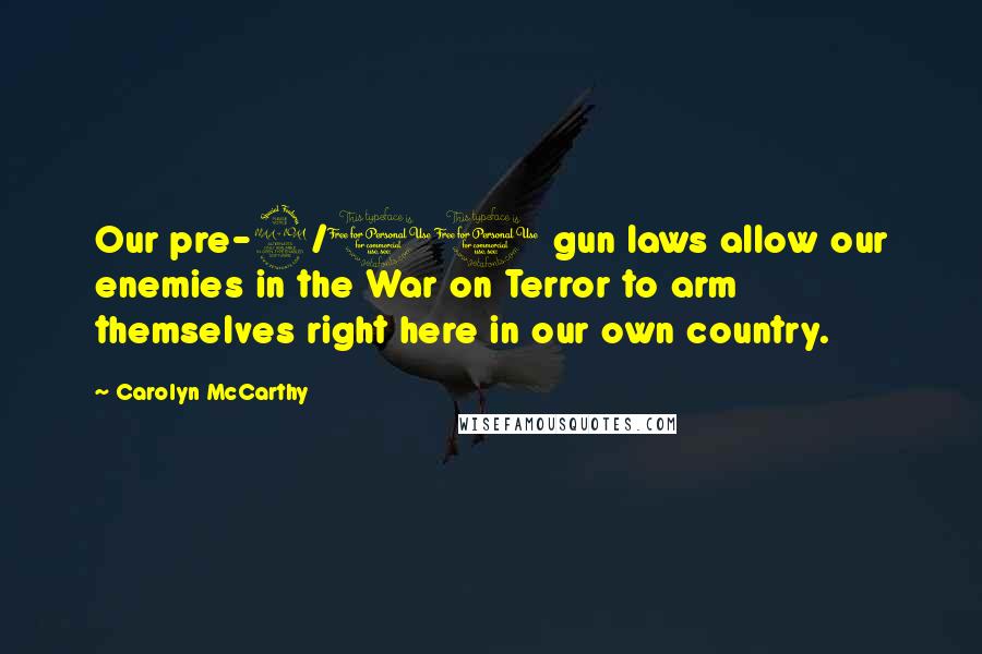 Carolyn McCarthy Quotes: Our pre-9/11 gun laws allow our enemies in the War on Terror to arm themselves right here in our own country.