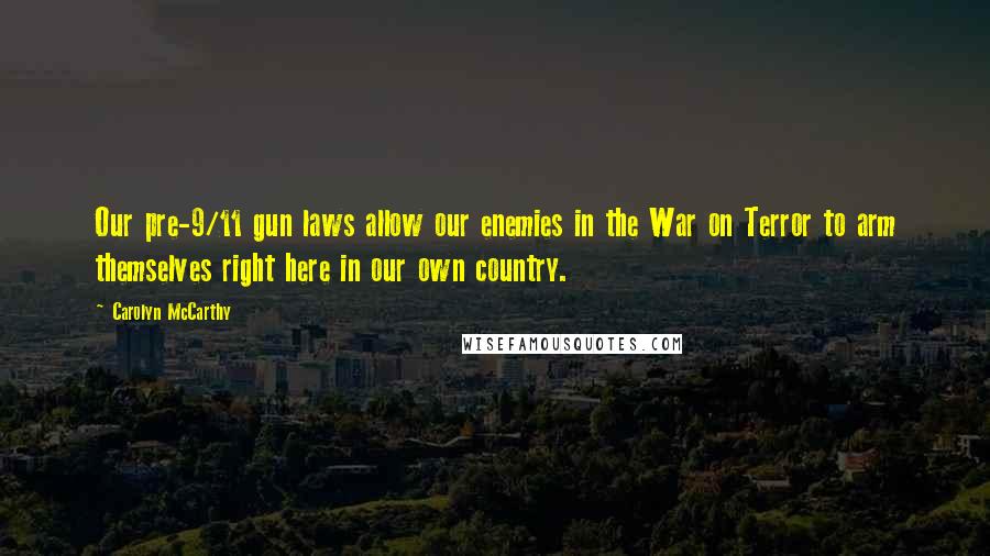 Carolyn McCarthy Quotes: Our pre-9/11 gun laws allow our enemies in the War on Terror to arm themselves right here in our own country.