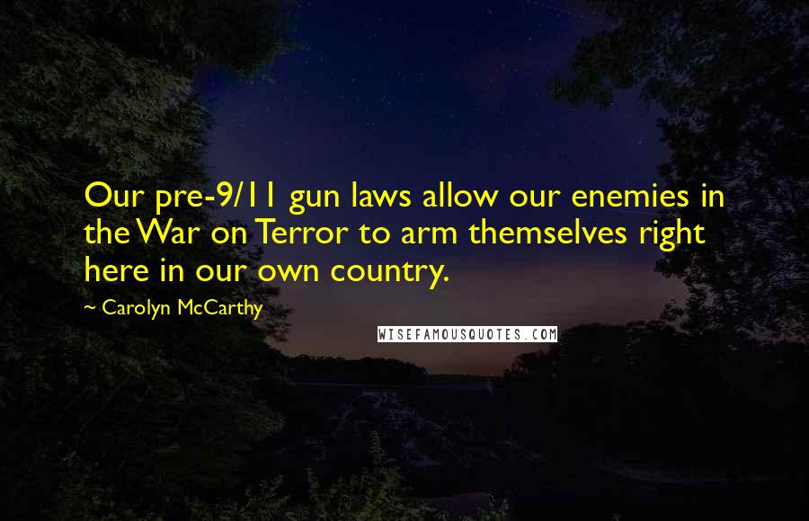 Carolyn McCarthy Quotes: Our pre-9/11 gun laws allow our enemies in the War on Terror to arm themselves right here in our own country.