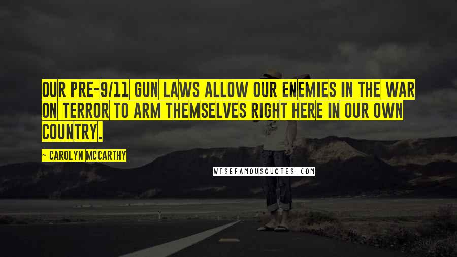Carolyn McCarthy Quotes: Our pre-9/11 gun laws allow our enemies in the War on Terror to arm themselves right here in our own country.