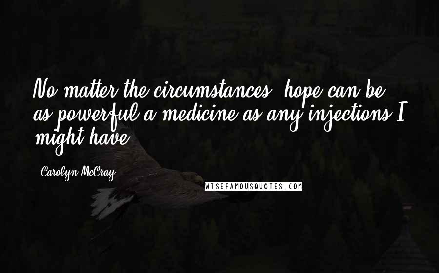 Carolyn McCray Quotes: No matter the circumstances, hope can be as powerful a medicine as any injections I might have.