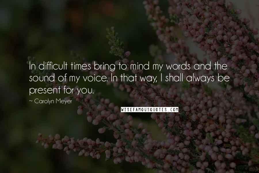 Carolyn Meyer Quotes: In difficult times bring to mind my words and the sound of my voice. In that way, I shall always be present for you.