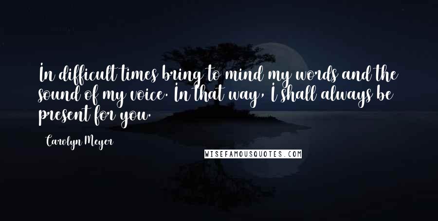 Carolyn Meyer Quotes: In difficult times bring to mind my words and the sound of my voice. In that way, I shall always be present for you.