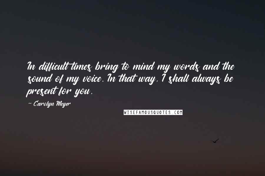 Carolyn Meyer Quotes: In difficult times bring to mind my words and the sound of my voice. In that way, I shall always be present for you.