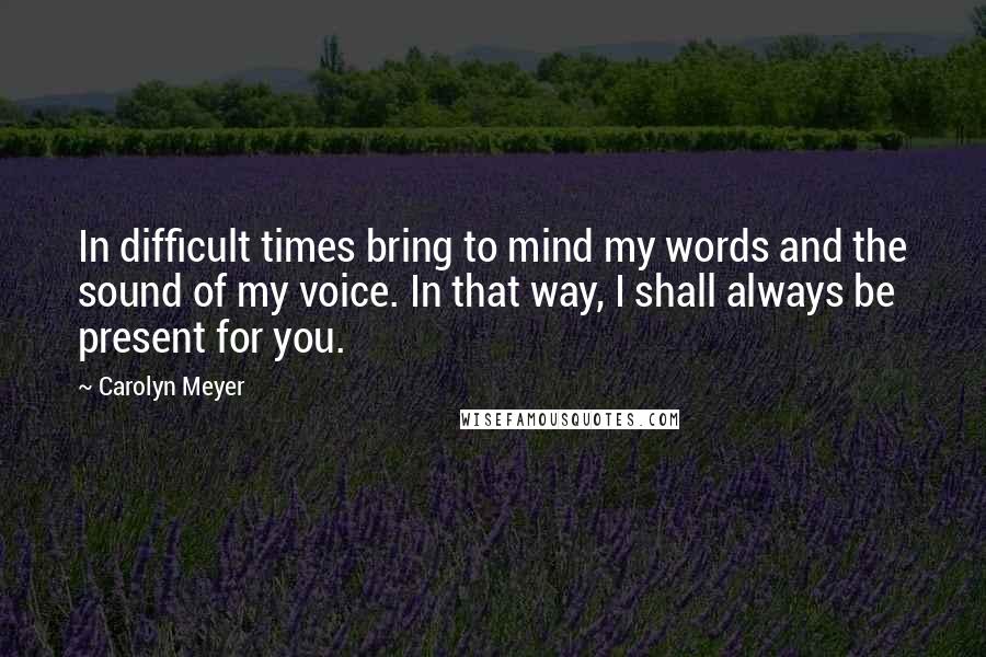 Carolyn Meyer Quotes: In difficult times bring to mind my words and the sound of my voice. In that way, I shall always be present for you.