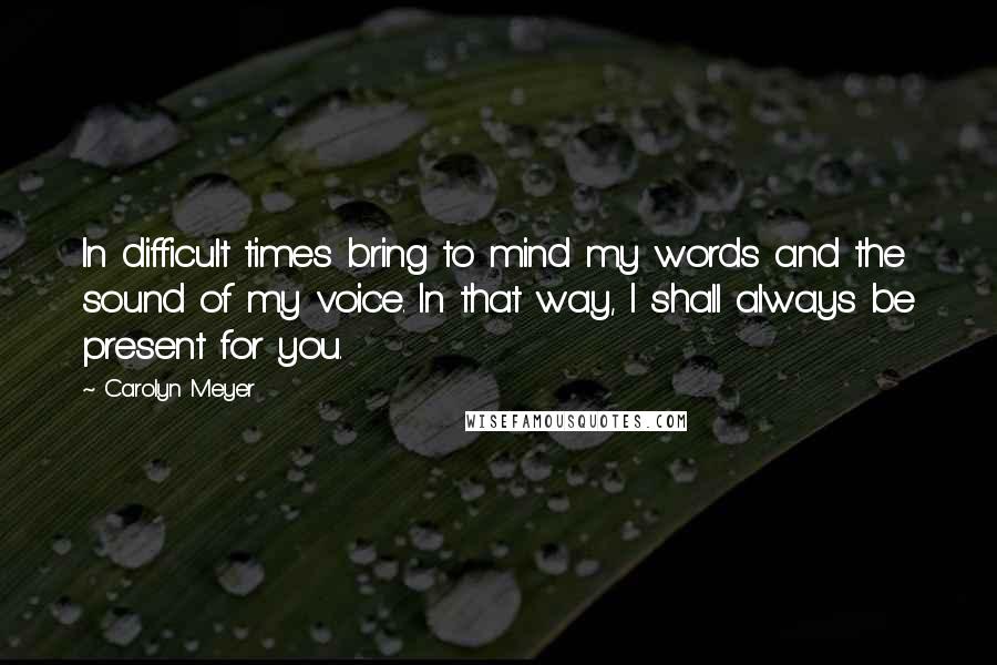 Carolyn Meyer Quotes: In difficult times bring to mind my words and the sound of my voice. In that way, I shall always be present for you.