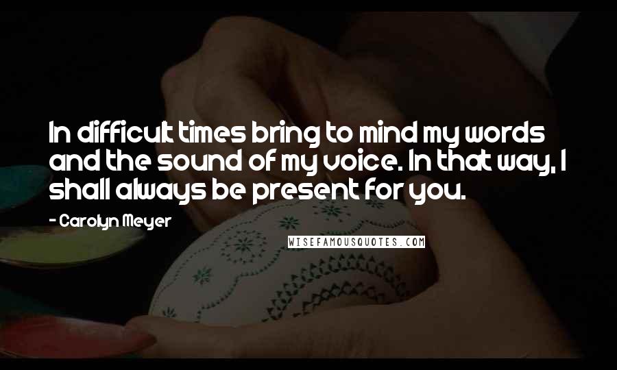 Carolyn Meyer Quotes: In difficult times bring to mind my words and the sound of my voice. In that way, I shall always be present for you.