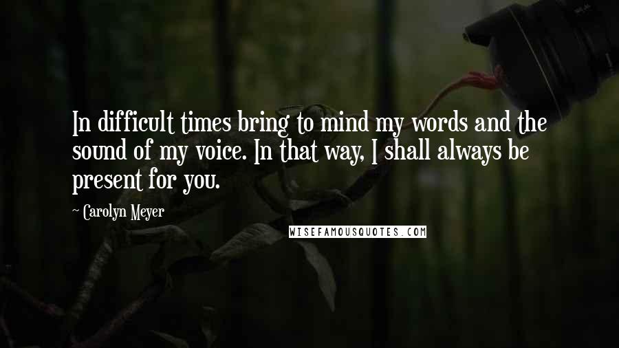Carolyn Meyer Quotes: In difficult times bring to mind my words and the sound of my voice. In that way, I shall always be present for you.