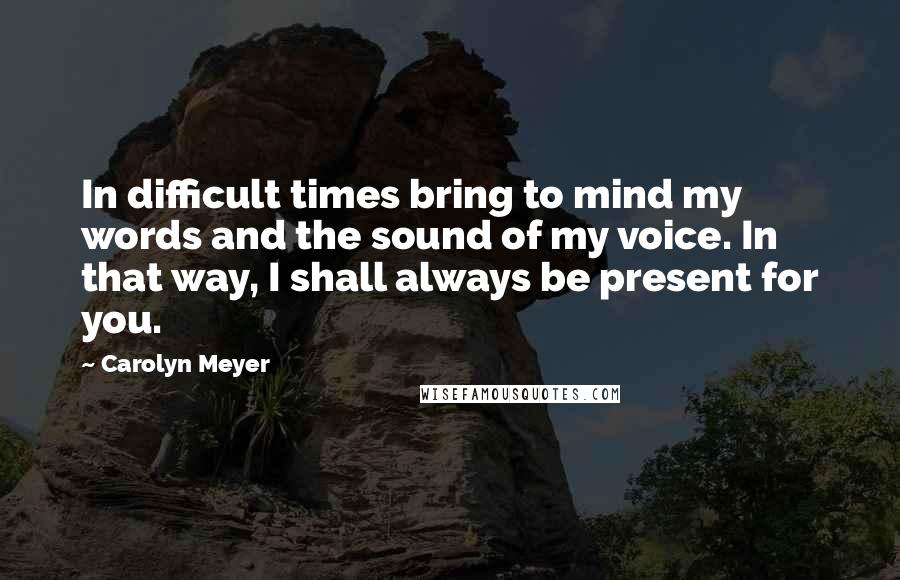 Carolyn Meyer Quotes: In difficult times bring to mind my words and the sound of my voice. In that way, I shall always be present for you.
