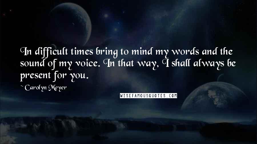 Carolyn Meyer Quotes: In difficult times bring to mind my words and the sound of my voice. In that way, I shall always be present for you.
