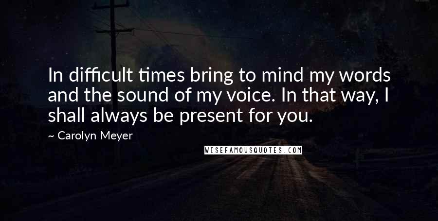 Carolyn Meyer Quotes: In difficult times bring to mind my words and the sound of my voice. In that way, I shall always be present for you.