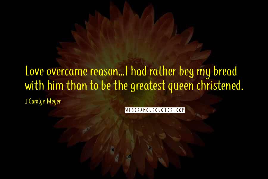 Carolyn Meyer Quotes: Love overcame reason...I had rather beg my bread with him than to be the greatest queen christened.