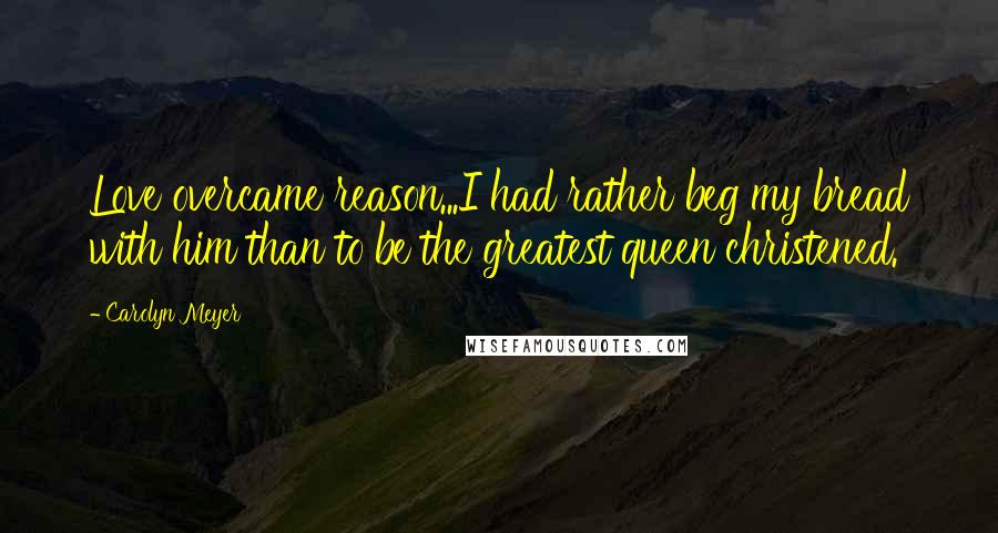 Carolyn Meyer Quotes: Love overcame reason...I had rather beg my bread with him than to be the greatest queen christened.