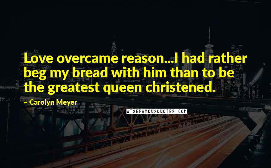 Carolyn Meyer Quotes: Love overcame reason...I had rather beg my bread with him than to be the greatest queen christened.