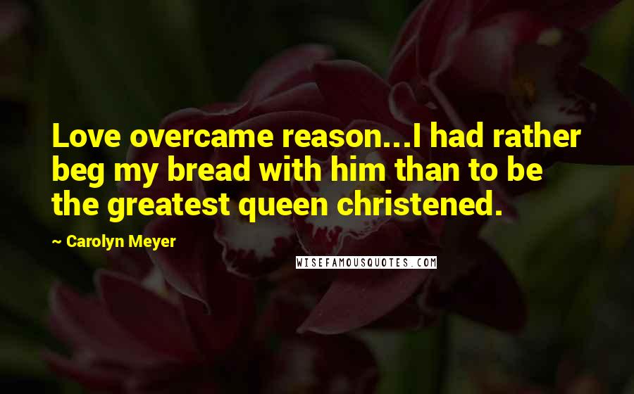 Carolyn Meyer Quotes: Love overcame reason...I had rather beg my bread with him than to be the greatest queen christened.