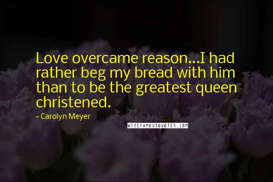 Carolyn Meyer Quotes: Love overcame reason...I had rather beg my bread with him than to be the greatest queen christened.