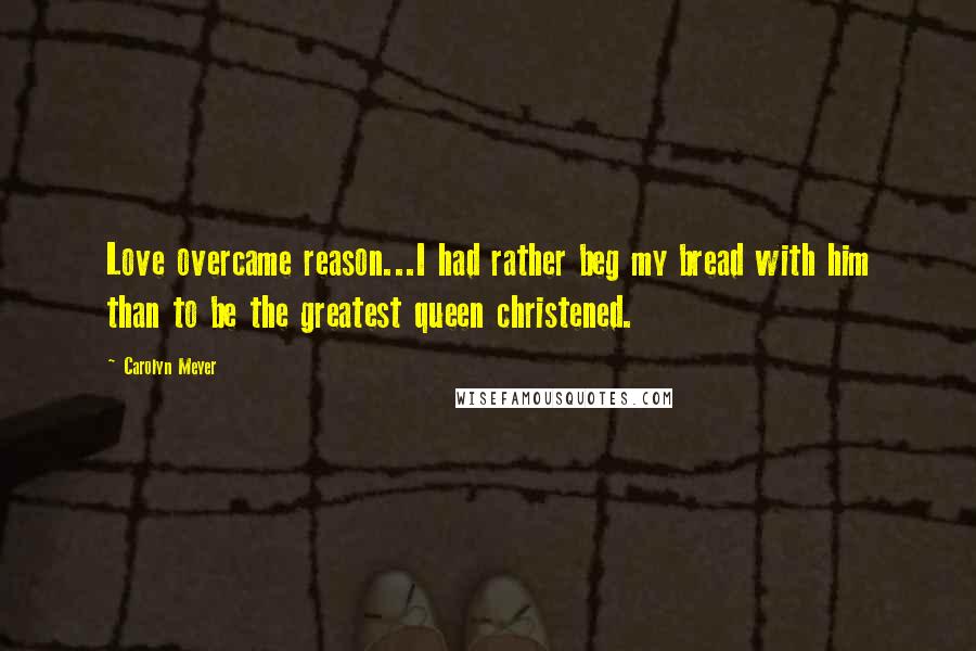 Carolyn Meyer Quotes: Love overcame reason...I had rather beg my bread with him than to be the greatest queen christened.
