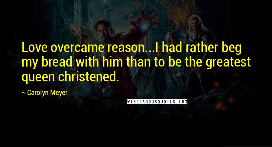 Carolyn Meyer Quotes: Love overcame reason...I had rather beg my bread with him than to be the greatest queen christened.