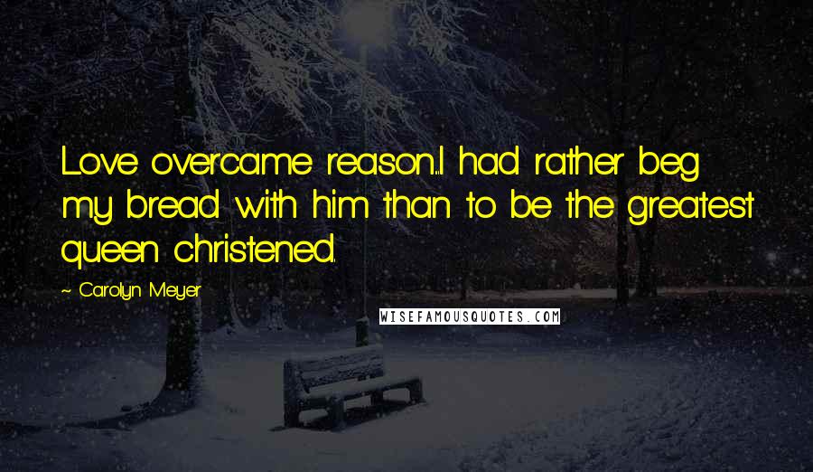 Carolyn Meyer Quotes: Love overcame reason...I had rather beg my bread with him than to be the greatest queen christened.