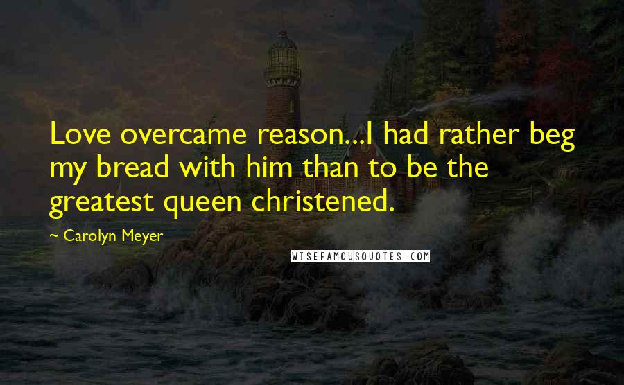 Carolyn Meyer Quotes: Love overcame reason...I had rather beg my bread with him than to be the greatest queen christened.