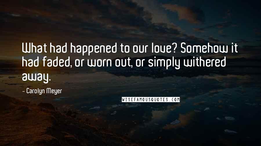 Carolyn Meyer Quotes: What had happened to our love? Somehow it had faded, or worn out, or simply withered away.