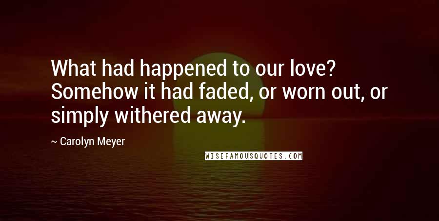 Carolyn Meyer Quotes: What had happened to our love? Somehow it had faded, or worn out, or simply withered away.