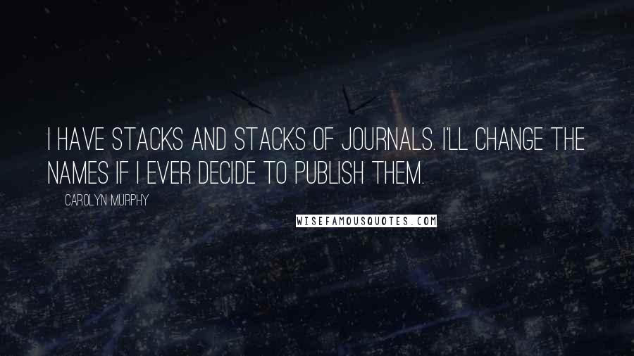 Carolyn Murphy Quotes: I have stacks and stacks of journals. I'll change the names if I ever decide to publish them.