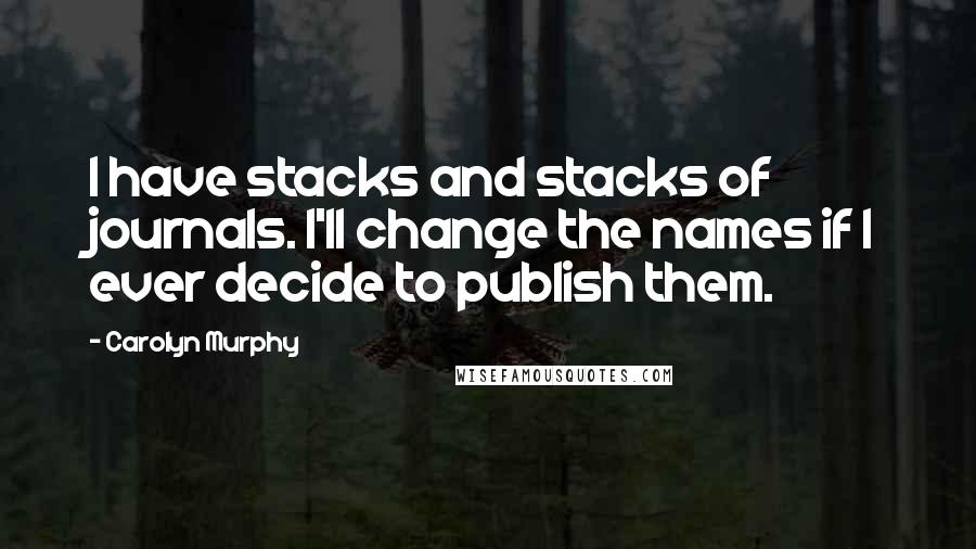 Carolyn Murphy Quotes: I have stacks and stacks of journals. I'll change the names if I ever decide to publish them.