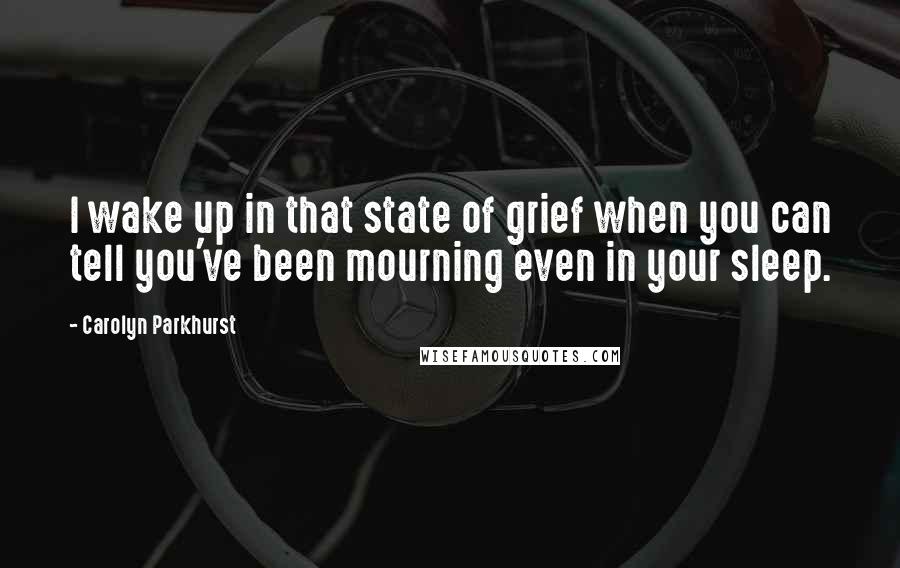 Carolyn Parkhurst Quotes: I wake up in that state of grief when you can tell you've been mourning even in your sleep.