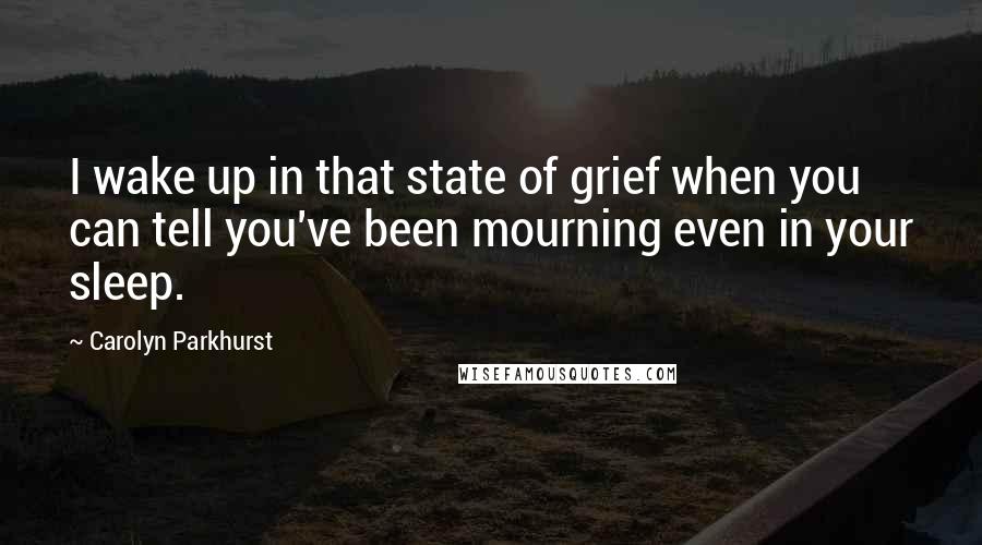 Carolyn Parkhurst Quotes: I wake up in that state of grief when you can tell you've been mourning even in your sleep.