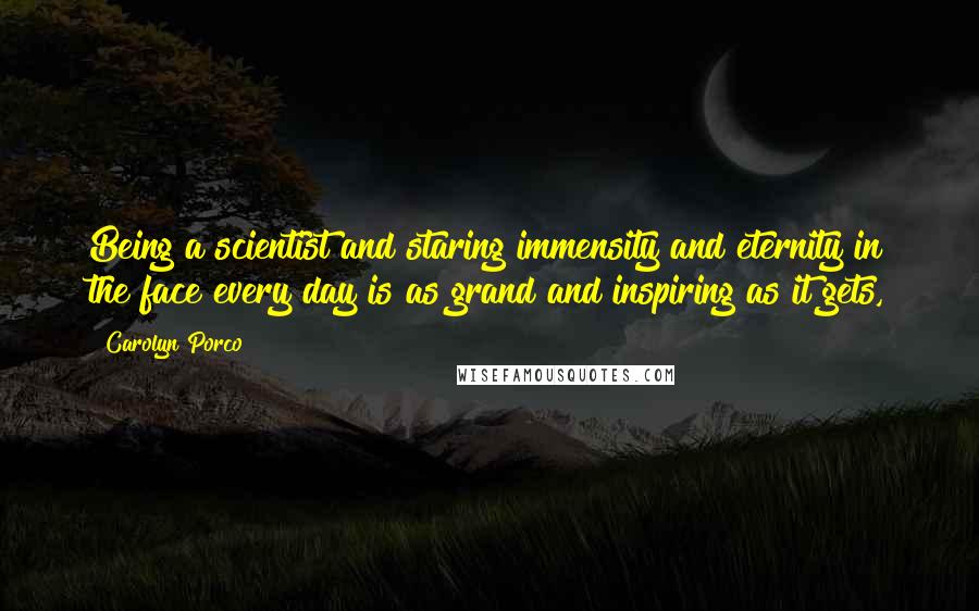 Carolyn Porco Quotes: Being a scientist and staring immensity and eternity in the face every day is as grand and inspiring as it gets,