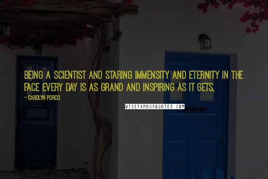 Carolyn Porco Quotes: Being a scientist and staring immensity and eternity in the face every day is as grand and inspiring as it gets,