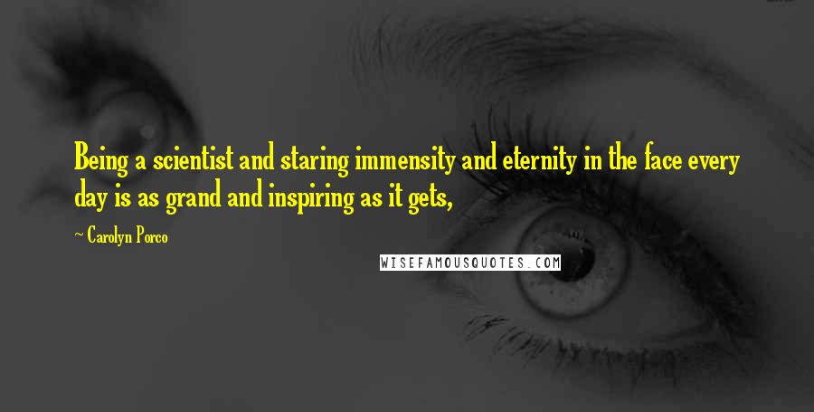 Carolyn Porco Quotes: Being a scientist and staring immensity and eternity in the face every day is as grand and inspiring as it gets,