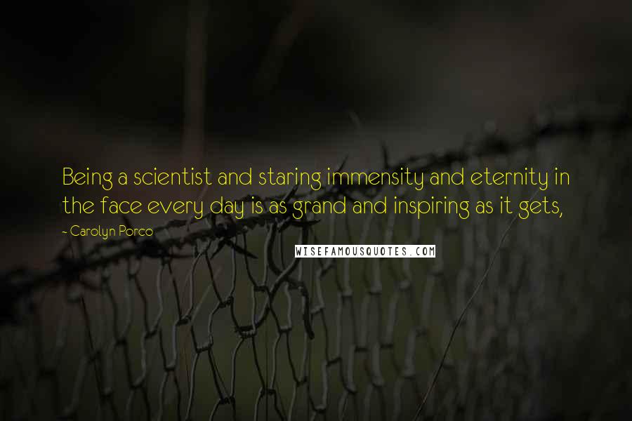 Carolyn Porco Quotes: Being a scientist and staring immensity and eternity in the face every day is as grand and inspiring as it gets,