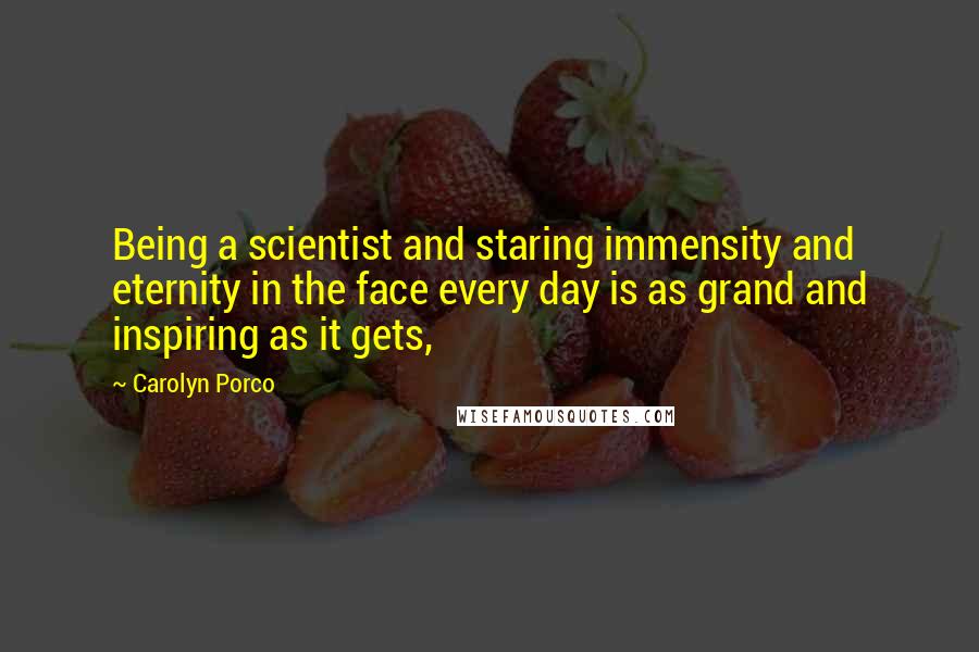 Carolyn Porco Quotes: Being a scientist and staring immensity and eternity in the face every day is as grand and inspiring as it gets,